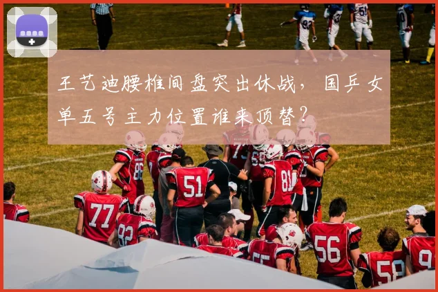 王艺迪腰椎间盘突出休战，国乒女单五号主力位置谁来顶替？