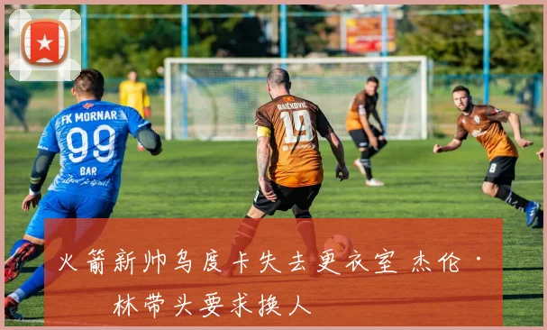 火箭新帅乌度卡失去更衣室 杰伦·格林带头要求换人